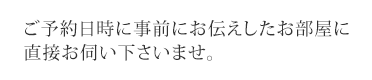 ご予約日時に事前にお伝えしたお部屋に直接お伺い下さいませ。