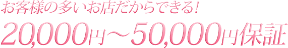 お客様の多いお店だからできる！15,000円～50,000円保証